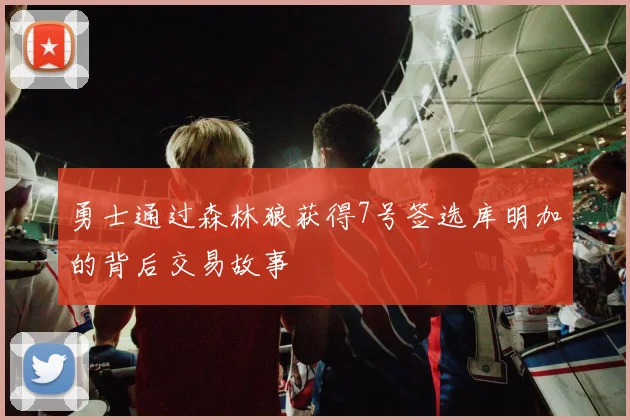勇士通过森林狼获得7号签选库明加的背后交易故事