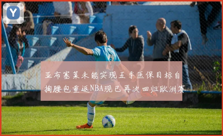 亚布塞莱未能实现五季医保目标自掏腰包重返NBA现已再次回归欧洲赛场