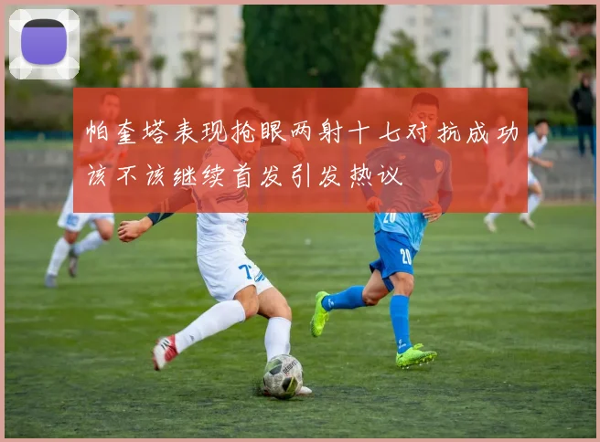 帕奎塔表现抢眼两射十七对抗成功该不该继续首发引发热议