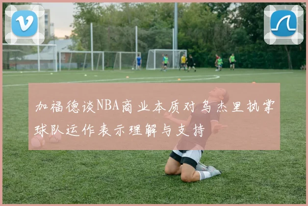 加福德谈NBA商业本质对乌杰里执掌球队运作表示理解与支持