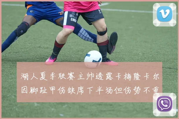 湖人夏季联赛主帅透露卡梅隆卡尔因脚趾甲伤缺席下半场但伤势不重