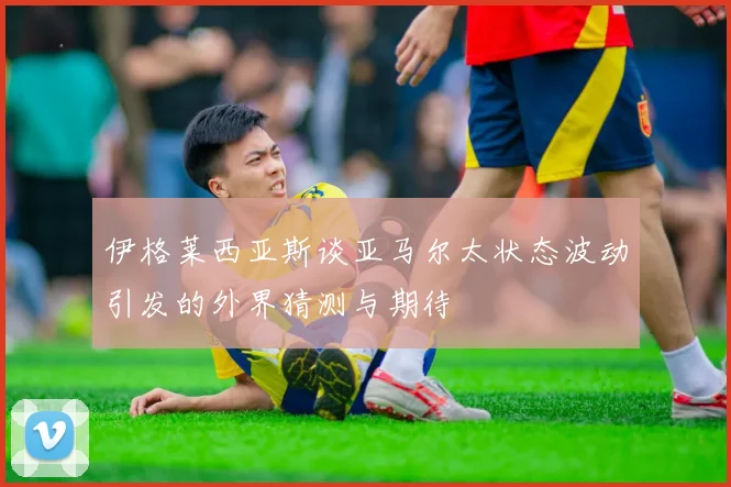 伊格莱西亚斯谈亚马尔太状态波动引发的外界猜测与期待