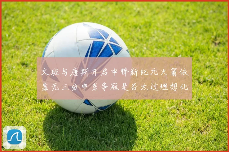 文班与唐斯开启中锋新纪元火箭依靠无三分申京争冠是否太过理想化