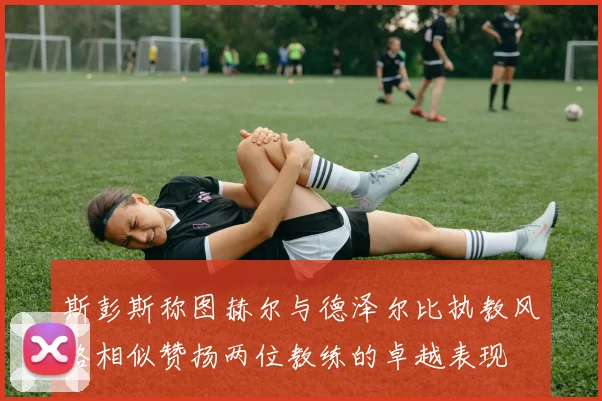 斯彭斯称图赫尔与德泽尔比执教风格相似赞扬两位教练的卓越表现