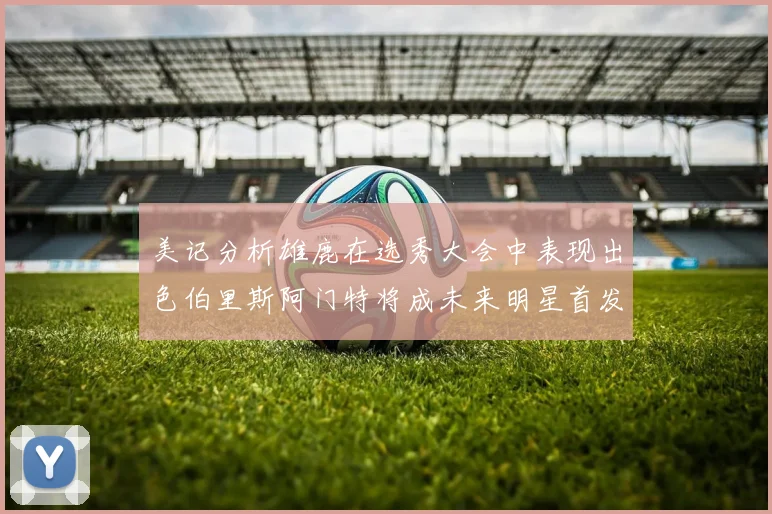 美记分析雄鹿在选秀大会中表现出色伯里斯阿门特将成未来明星首发