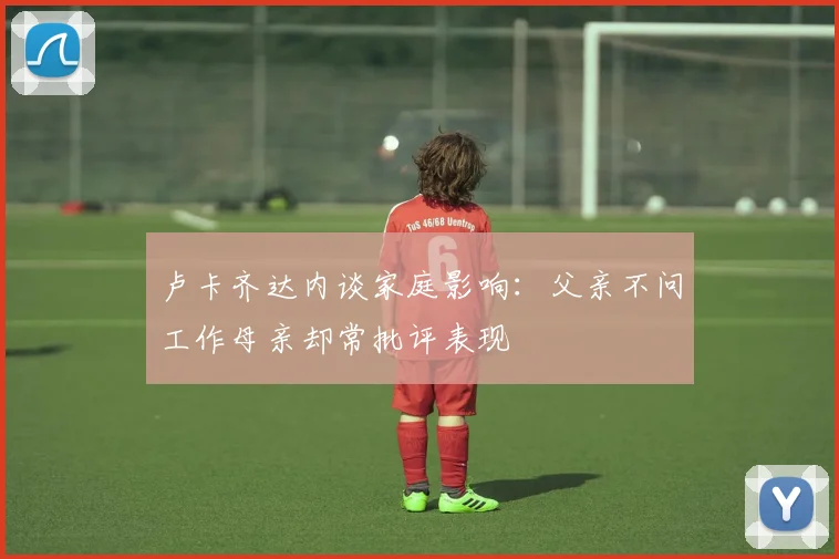 卢卡齐达内谈家庭影响：父亲不问工作母亲却常批评表现