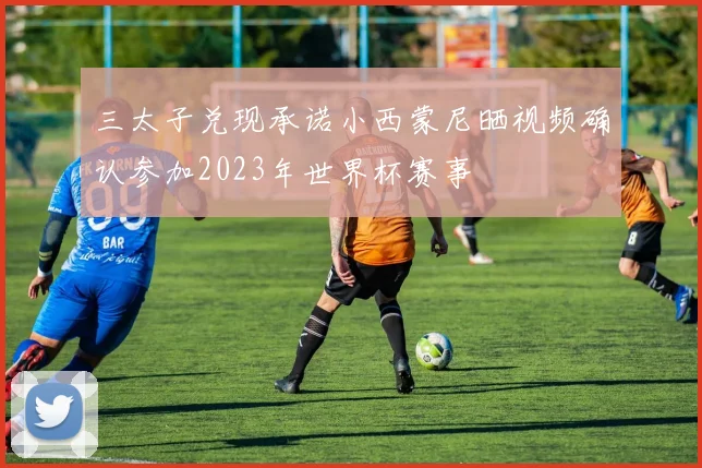 三太子兑现承诺小西蒙尼晒视频确认参加2023年世界杯赛事