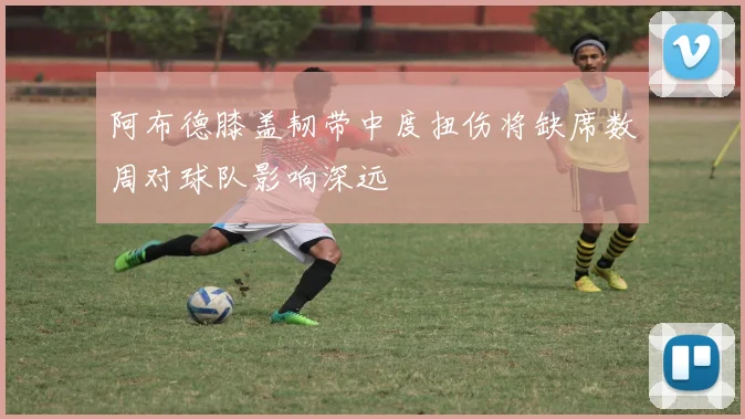 阿布德膝盖韧带中度扭伤将缺席数周对球队影响深远